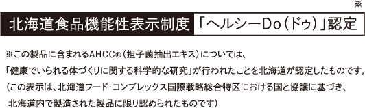 北海道食品機能性表示制度「ヘルシーDo（ドゥ）」認定 ※この製品に含まれるAHCC®（担子菌抽出エキス）については、「健康でいられる体づくりに関する科学的な研究」が行われたことを北海道が認定したものです。（この表示は、北海道フード・コンプレックス国際戦略総合特区における国と協議に基づき、 北海道内で製造された製品に限り認められたものです）